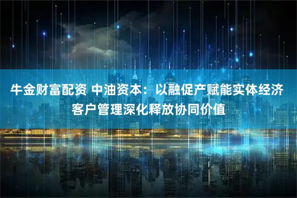 牛金财富配资 中油资本：以融促产赋能实体经济 客户管理深化释放协同价值