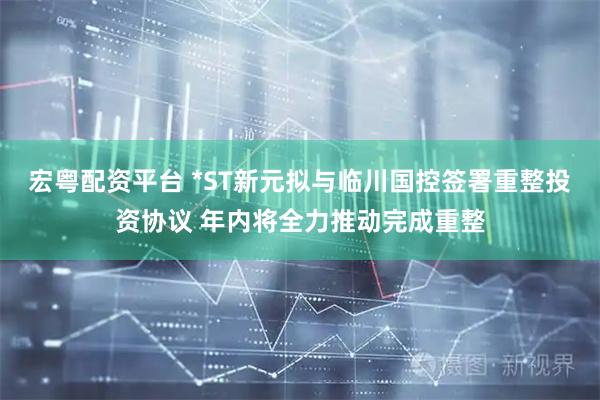 宏粤配资平台 *ST新元拟与临川国控签署重整投资协议 年内将全力推动完成重整