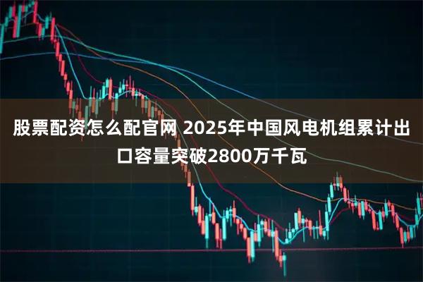 股票配资怎么配官网 2025年中国风电机组累计出口容量突破2800万千瓦