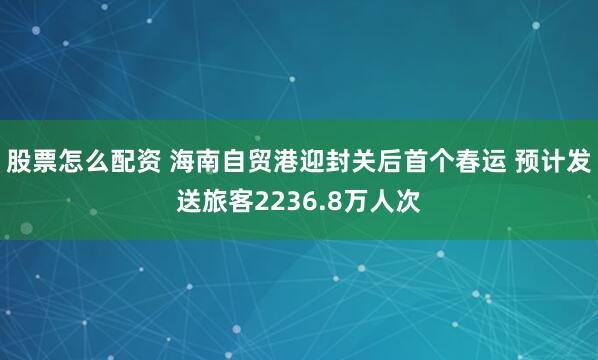 股票怎么配资 海南自贸港迎封关后首个春运 预计发送旅客2236.8万人次