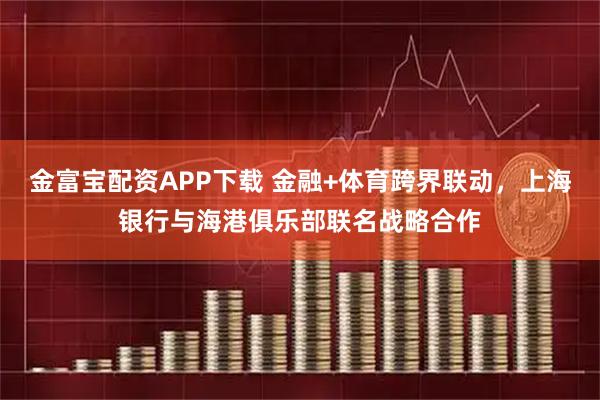 金富宝配资APP下载 金融+体育跨界联动，上海银行与海港俱乐部联名战略合作