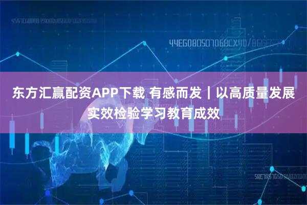 东方汇赢配资APP下载 有感而发｜以高质量发展实效检验学习教育成效