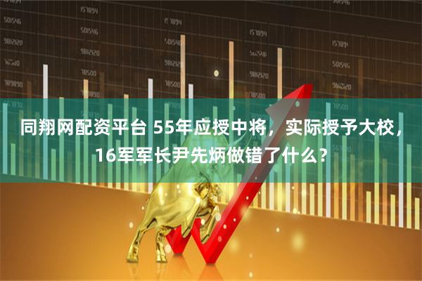 同翔网配资平台 55年应授中将，实际授予大校，16军军长尹先炳做错了什么？
